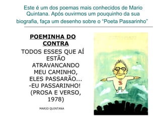 Este é um dos poemas mais conhecidos de Mario Quintana. Após ouvirmos um pouquinho da sua biografia, faça um desenho sobre o “Poeta Passarinho”   POEMINHA DO CONTRA TODOS ESSES QUE AÍ ESTÃO ATRAVANCANDO MEU CAMINHO, ELES PASSARÃO... -EU PASSARINHO!  (PROSA E VERSO, 1978) MARIO QUINTANA   