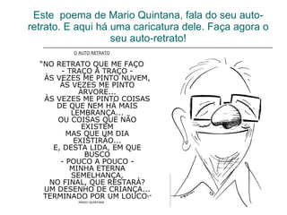 Este  poema de Mario Quintana, fala do seu auto-retrato. E aqui há uma caricatura dele. Faça agora o seu auto-retrato! O AUTO RETRATO “ NO RETRATO QUE ME FAÇO - TRAÇO A TRAÇO - ÀS VEZES ME PINTO NUVEM, ÀS VEZES ME PINTO ÁRVORE... ÀS VEZES ME PINTO COISAS DE QUE NEM HÁ MAIS LEMBRANÇA... OU COISAS QUE NÃO EXISTEM MAS QUE UM DIA EXISTIRÃO... E, DESTA LIDA, EM QUE BUSCO - POUCO A POUCO - MINHA ETERNA SEMELHANÇA, NO FINAL, QUE RESTARÁ? UM DESENHO DE CRIANÇA... TERMINADO POR UM LOUCO !” MARIO QUINTANA   