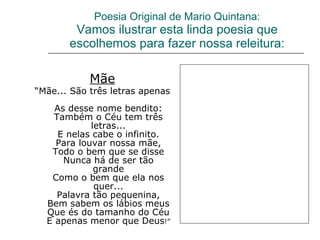 Poesia Original de Mario Quintana: Vamos ilustrar esta linda poesia que escolhemos para fazer nossa releitura: Mãe “ Mãe... São três letras apenas  As desse nome bendito: Também o Céu tem três letras... E nelas cabe o infinito. Para louvar nossa mãe, Todo o bem que se disse Nunca há de ser tão grande Como o bem que ela nos quer... Palavra tão pequenina, Bem sabem os lábios meus Que és do tamanho do Céu E apenas menor que Deus !” 