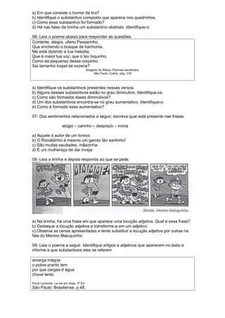 a) Em que consiste o humor da tira? 
b) Identifique o substantivo composto que aparece nos quadrinhos. 
c) Como esse substantivo foi formado? 
d) Há nas falas da tirinha um substantivo abstrato. Identifique-o. 
06- Leia o poema abaixo para responder às questões. 
Contente, alegre, ufano Passarinho, 
Que enchendo o bosque de harmonia, 
Me está dizendo a tua melodia, 
Que é maior tua voz, que o teu biquinho. 
Como da pequenez desse corpinho 
Sai tamanho tropel de vozeria? 
Gregório de Matos. Poemas escolhidos. 
São Paulo: Cultrix, pág. 318 
a) Identifique os substantivos presentes nesses versos. 
b) Alguns desses substantivos estão no grau diminutivo. Identifique-os. 
c) Como são formados esses diminutivos? 
d) Um dos substantivos encontra-se no grau aumentativo. Identifique-o. 
e) Como é formado esse aumentativo? 
07- Dos sentimentos relacionados a seguir, escreva qual está presente nas frases. 
elogio – carinho – desprezo – ironia 
a) Aquele é autor de um livreco. 
b) O Ronaldinho é mesmo um garoto tão santinho! 
c) São muitas saudades, mãezinha. 
d) É um mulheraço de dar inveja. 
08- Leia a tirinha e depois responda ao que se pede. 
a) Na tirinha, há uma frase em que aparece uma locução adjetiva. Qual é essa frase? 
b) Destaque a locução adjetiva e transforme-a em um adjetivo. 
c) Observe as cenas apresentadas e tente substituir a locução adjetiva por outras na 
fala do Menino Maluquinho. 
09- Leia o poema a seguir. Identifique artigos e adjetivos que aparecem no texto e 
informe a que substantivos eles se referem. 
amarga mágoa 
o pobre pranto tem 
por que cargas-d`água 
chove tanto 
Paulo Leminski. La vie em close. 2ª Ed. 
São Paulo: Brasiliense, p.48. 
 
