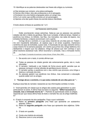 10- Identifique se as palavras destacadas nas frases são artigos ou numerais. 
a) Das laranjas que comprei, uma estava estragada. 
b) Somos três irmãos: dois são professores e um é advogado. 
c) Contaram-me uma história engraçada sobre um amigo meu. 
d) Eu li um conto cujo conflito envolvia um só personagem. 
e) Apenas uma das quatro faixas da avenida estava interditada. 
O texto abaixo embasa as questões de 1 a 5 
ESTRANHAS GENTILEZAS 
Estão acontecendo coisas estranhas. Sabe-se que as pessoas nas grandes 
cidades não têm o hábito da gentileza. Não é por ruindade, é falta de tempo. Gastam a 
paciência nos ônibus, no trânsito, nas filas, nos mercados, nas salas de espera, nos 
embates familiares, e depois economizam com a gente. 
Comigo dá-se o contrário, é o que estou notando de uns dias para cá. Tratam-me 
com inquietante delicadeza. Já captava aqui e ali sinais suspeitos, imprecisos 
ventinhos de asas de borboleta, quase nada. A impressão de que algo estranho tomou 
corpo mesmo foi na semana passada. Um vizinho que já fora meu amigo telefonou-me 
desfazendo o engano que nos afastava, intriga de pessoa que nem conheço e que 
afinal resolvera esclarecer tudo. Difícil reconstruir a amizade, mas a inimizade morria 
ali. 
(Ivan Ângelo. O comprador de aventuras e outras crônicas. S.Paulo: Ática, 2000) 
1- De acordo com o texto, é correto afirmar que: 
a) Todas as pessoas da cidade grande são extremamente gentis, isto é, muito 
educadas. 
b) O narrador, habituado a ser tratado de forma pouco gentil, percebe que as 
pessoas começam a tomar atitudes de gentileza pouco comuns. 
c) O narrador perdeu a paciência com o seu vizinho que provocou uma intriga e 
destruiu a amizade dos dois. 
d) As pessoas gastam sua paciência nos ônibus, mas conservam a educação 
quando estão com os amigos. 
2- “Comigo dá-se o contrário, é o que estou notando de uns dias para cá.” – 
Explique essa fala do narrador, baseando-se nas informações contidas no texto. 
3- Você aprendeu em classe que os artigos são usados para generalizar ou para 
particularizar os seres. A última frase do texto é a seguinte: “Difícil reconstruir a 
amizade, mas a inimizade morria ali.” – Partindo do aprendizado sobre os artigos, 
responda por que nessa última frase do texto o narrador fez uso do artigo indefinido 
A? 
4- O texto é composto de dois parágrafos. Faça o que é solicitado: 
a) Retire do primeiro parágrafo uma frase que apresente um substantivo 
abstrato. Grife-o. 
b) Retire do segundo parágrafo uma frase que apresente dois adjetivos. Grife-os. 
5- O texto em questão 
a) Conta uma história de amizade. 
b) Descreve como é uma amizade. 
 