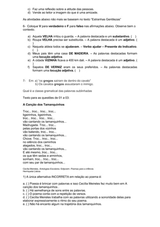 c) Faz uma reflexão sobre a atitude das pessoas. 
d) Vende ao leitor a imagem do que é uma amizade. 
As atividades abaixo não mais se baseiam no texto “Estranhas Gentilezas” 
6- Coloque V para verdadeiro e F para falso nas afirmações abaixo. Observe bem o 
contexto. 
a) Aquela VELHA irritou o guarda. – A palavra destacada e um substantivo. ( ) 
b) Roupa VELHA precisa ser substituída. – A palavra destacada é um adjetivo. ( 
) 
c) Naquela aldeia todos se ajudavam. – Verbo ajudar – Presente do Indicativo. 
( ) 
d) Meus pais têm uma casa DE MADEIRA. – As palavras destacadas formam 
uma locução adjetiva. 
e) A cidade VIZINHA ficava a 400 km dali. – A palavra destacada é um adjetivo. ( 
) 
f) Sapatos DE VERNIZ eram os seus preferidos. – As palavras destacadas 
formam uma locução adjetiva. ( ) 
7- Em: a) “os gregos saíram de dentro do cavalo” 
b) Os cavalos gregos assustaram o inimigo. 
Qual é a classe gramatical das palavras sublinhadas 
Texto para as questões de 01 a 03: 
A Canção dos Tamanquinhos 
Troc... troc... troc... troc... 
ligeirinhos, ligeirinhos, 
troc... troc... troc... troc... 
vão cantando os tamanquinhos... 
Madrugada. Troc... troc... 
pelas portas dos vizinhos 
vão batendo, troc... troc... 
vão cantando os tamanquinhos... 
Chove. Troc... troc... troc... 
no silêncio dos caminhos 
alagados, troc... troc... 
vão cantando os tamanquinhos... 
E até mesmo, troc... troc... 
os que têm sedas e arminhos, 
sonham, troc... troc... troc... 
com seu par de tamanquinhos... 
Cecília Meireles. Antologias Escolares. Edijovem. Poemas para a infância. 
Henriqueta Lisboa 
1) A única alternativa INCORRETA em relação ao poema é: 
a. ( ) Poesia é brincar com palavras e isso Cecília Meireles fez muito bem em A 
canção dos tamanquinhos . 
b. ( ) Há semelhança de sons entre as palavras. 
c. ( ) O poema conta com a repetição de versos. 
d. ( ) Cecília Meireles trabalha com as palavras utilizando a sonoridade delas para 
elaborar expressivamente o ritmo do seu poema. 
e. ( ) Não há encanto algum na trajetória dos tamanquinhos. 
 