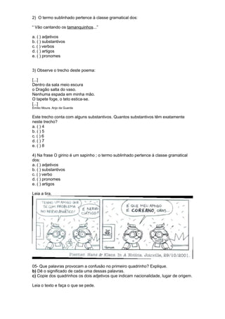 2) O termo sublinhado pertence à classe gramatical dos: 
“ Vão cantando os tamanquinhos...” 
a. ( ) adjetivos 
b. ( ) substantivos 
c. ( ) verbos 
d. ( ) artigos 
e. ( ) pronomes 
3) Observe o trecho deste poema: 
[...] 
Dentro da sala meio escura 
o Dragão salta do vaso. 
Nenhuma espada em minha mão. 
O tapete foge, o teto estica-se. 
[...] 
Emílio Moura. Anjo da Guarda 
Este trecho conta com alguns substantivos. Quantos substantivos têm exatamente 
neste trecho? 
a. ( ) 4 
b. ( ) 5 
c. ( ) 6 
d. ( ) 7 
e. ( ) 8 
4) Na frase O girino é um sapinho ; o termo sublinhado pertence à classe gramatical 
dos: 
a. ( ) adjetivos 
b. ( ) substantivos 
c. ( ) verbo 
d. ( ) pronomes 
e. ( ) artigos 
Leia a tira. 
05- Que palavras provocam a confusão no primeiro quadrinho? Explique. 
b) Dê o significado de cada uma dessas palavras. 
c) Copie dos quadrinhos os dois adjetivos que indicam nacionalidade, lugar de origem. 
Leia o texto e faça o que se pede. 
 