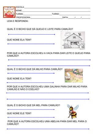 ESCOLA:____________________________________________________________
NOME:______________________________________________________________
TURMA:__________________________TURNO:____________________________
PROFESSORA:_____________________________DATA:______/_____/________
LEIA E RESPONDA:
QUAL É O BICHO QUE DÁ QUEIJO E LEITE PARA CAMILÃO?
QUE NOME ELA TEM?
POR QUE A AUTORA ESCOLHEU A VACA PARA DAR LEITE E QUEIJO PARA
CAMILÃO?
QUAL É O BICHO QUE DÁ MILHO PARA CAMILÃO?
QUE NOME ELA TEM?
POR QUE A AUTORA ESCOLHEU UMA GALINHA PARA DAR MILHO PARA
CAMILÃO E NÃO O COELHO?
QUAL É O BICHO QUE DÁ MEL PARA CAMILÃO?
QUE NOME ELE TEM?
POR QUE A AUTORA ESCOLHEU UMA ABELHA PARA DAR MEL PARA O
CAMILÃO?
 