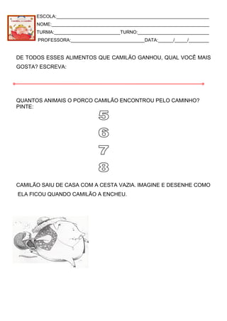 ESCOLA:____________________________________________________________
NOME:______________________________________________________________
TURMA:__________________________TURNO:____________________________
PROFESSORA:_____________________________DATA:______/_____/________
DE TODOS ESSES ALIMENTOS QUE CAMILÃO GANHOU, QUAL VOCÊ MAIS
GOSTA? ESCREVA:
QUANTOS ANIMAIS O PORCO CAMILÃO ENCONTROU PELO CAMINHO?
PINTE:
CAMILÃO SAIU DE CASA COM A CESTA VAZIA. IMAGINE E DESENHE COMO
ELA FICOU QUANDO CAMILÃO A ENCHEU.
 