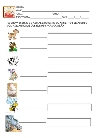 ESCOLA:____________________________________________________________
NOME:______________________________________________________________
TURMA:__________________________TURNO:____________________________
PROFESSORA:_____________________________DATA:______/_____/________
ESCREVA O NOME DO ANIMAL E DESENHE OS ALIMENTOS DE ACORDO
COM A QUANTIDADE QUE ELE DEU PARA CAMILÃO.
 