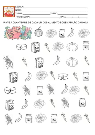 ESCOLA:____________________________________________________________
NOME:______________________________________________________________
TURMA:__________________________TURNO:____________________________
PROFESSORA:_____________________________DATA:______/_____/________
PINTE A QUANTIDADE DE CADA UM DOS ALIMENTOS QUE CAMILÃO GANHOU.
 