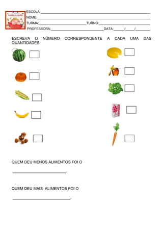 ESCOLA:____________________________________________________________
NOME:______________________________________________________________
TURMA:__________________________TURNO:____________________________
PROFESSORA:_____________________________DATA:______/_____/________
ESCREVA O NÚMERO CORRESPONDENTE A CADA UMA DAS
QUANTIDADES.
QUEM DEU MENOS ALIMENTOS FOI O
_________________________.
QUEM DEU MAIS ALIMENTOS FOI O
___________________________.
 