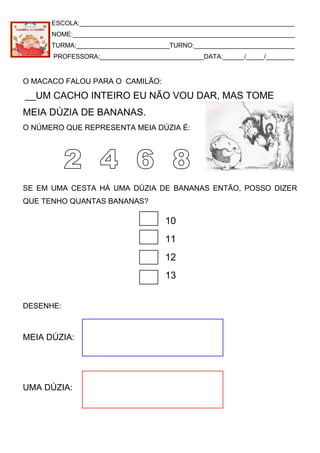 ESCOLA:____________________________________________________________
NOME:______________________________________________________________
TURMA:__________________________TURNO:____________________________
PROFESSORA:_____________________________DATA:______/_____/________
O MACACO FALOU PARA O CAMILÃO:
__UM CACHO INTEIRO EU NÃO VOU DAR, MAS TOME
MEIA DÚZIA DE BANANAS.
O NÚMERO QUE REPRESENTA MEIA DÚZIA É:
SE EM UMA CESTA HÁ UMA DÚZIA DE BANANAS ENTÃO, POSSO DIZER
QUE TENHO QUANTAS BANANAS?
10
11
12
13
DESENHE:
MEIA DÚZIA:
UMA DÚZIA:
 