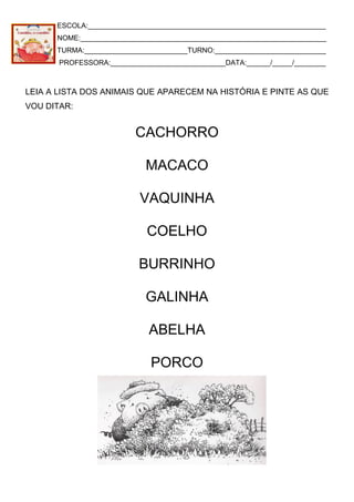 ESCOLA:____________________________________________________________
NOME:______________________________________________________________
TURMA:__________________________TURNO:____________________________
PROFESSORA:_____________________________DATA:______/_____/________
LEIA A LISTA DOS ANIMAIS QUE APARECEM NA HISTÓRIA E PINTE AS QUE
VOU DITAR:
CACHORRO
MACACO
VAQUINHA
COELHO
BURRINHO
GALINHA
ABELHA
PORCO
 