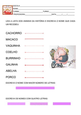ESCOLA:____________________________________________________________
NOME:______________________________________________________________
TURMA:__________________________TURNO:____________________________
PROFESSORA:_____________________________DATA:______/_____/________
LEIA A LISTA DOS ANIMAIS DA HISTÓRIA E ESCREVA O NOME QUE CADA
UM RECEBEU:
CACHORRO
MACACO
VAQUINHA
COELHO
BURRINHO
GALINHA
ABELHA
PORCO
ESCREVA O NOME COM MAIOR NÚMERO DE LETRAS:
ESCREVA OS NOMES COM QUATRO LETRAS:
 