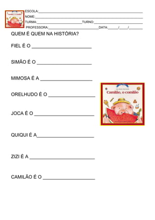 ESCOLA:____________________________________________________________
NOME:______________________________________________________________
TURMA:__________________________TURNO:____________________________
PROFESSORA:_____________________________DATA:______/_____/________
QUEM É QUEM NA HISTÓRIA?
FIEL É O _______________________
SIMÃO É O _____________________
MIMOSA É A ____________________
ORELHUDO É O __________________
JOCA É O _______________________
QUIQUI É A______________________
ZIZI É A _________________________
CAMILÃO É O ____________________
 