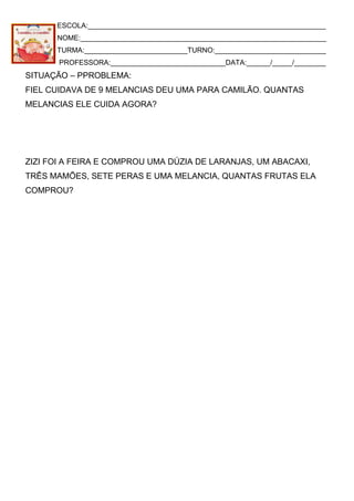 ESCOLA:____________________________________________________________
NOME:______________________________________________________________
TURMA:__________________________TURNO:____________________________
PROFESSORA:_____________________________DATA:______/_____/________
SITUAÇÃO – PPROBLEMA:
FIEL CUIDAVA DE 9 MELANCIAS DEU UMA PARA CAMILÃO. QUANTAS
MELANCIAS ELE CUIDA AGORA?
ZIZI FOI A FEIRA E COMPROU UMA DÚZIA DE LARANJAS, UM ABACAXI,
TRÊS MAMÕES, SETE PERAS E UMA MELANCIA, QUANTAS FRUTAS ELA
COMPROU?
 