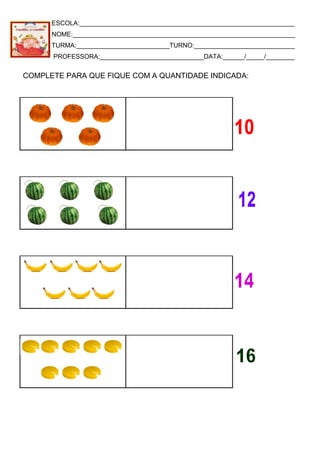 ESCOLA:____________________________________________________________
NOME:______________________________________________________________
TURMA:__________________________TURNO:____________________________
PROFESSORA:_____________________________DATA:______/_____/________
COMPLETE PARA QUE FIQUE COM A QUANTIDADE INDICADA:
 