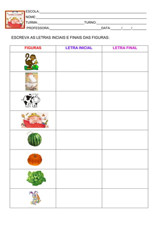 ESCOLA:____________________________________________________________
NOME:______________________________________________________________
TURMA:__________________________TURNO:____________________________
PROFESSORA:_____________________________DATA:______/_____/________
ESCREVA AS LETRAS INCIAIS E FINAIS DAS FIGURAS:
FIGURAS LETRA INICIAL LETRA FINAL
 