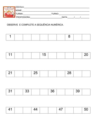 ESCOLA:____________________________________________________________
NOME:______________________________________________________________
TURMA:__________________________TURNO:____________________________
PROFESSORA:_____________________________DATA:______/_____/________
OBSERVE E COMPLETE A SEQUÊNCIA NUMÉRICA.
1 8
11 15 20
21 25 28
31 33 36 39
41 44 47 50
 