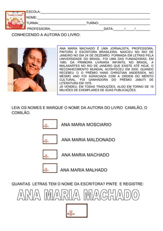 ESCOLA:____________________________________________________________
NOME:______________________________________________________________
TURMA:__________________________TURNO:____________________________
PROFESSORA:_____________________________DATA:______/_____/________
CONHECENDO A AUTORA DO LIVRO:
LEIA OS NOMES E MARQUE O NOME DA AUTORA DO LIVRO CAMILÃO, O
COMILÃO.
ANA MARIA MOSCIARIO
ANA MARIA MALDONADO
ANA MARIA MACHADO
ANA MARIA MALHADO
QUANTAS LETRAS TEM O NOME DA ESCRITORA? PINTE E REGISTRE:
ANA MARIA MACHADO É UMA JORNALISTA, PROFESSORA,
PINTORA E ESCRITORA BRASILEIRA. NASCEU NO RIO DE
JANEIRO NO DIA 24 DE DEZEMRO. FORMADA EM LETRAS PELA
UNIVERSIDADE DO BRASIL. FOI UMA DAS FUNDADORAS, EM
1980, DA PRIMEIRA LIVRARIA INFANTIL NO BRASIL, A
MALASARTES NO RIO DE JANEIRO QUE EXISTE ATÉ HOJE. O
RECONHECIMENTO MUNDIAL ACONTECEU EM 2000, QUANDO
RECEBEU O O PRÊMIO HANS CHRISTIAN ANDERSEN, NO
MESMO ANO FOI AGRACIADA COM A ORDEM DO MÉRITO
CULTURAL. FOI GANHADORA DO PRÊMIO JABUTI DE
LITERATURA EM 1978.
JÁ VENDEU, EM TODAS TRADUÇÕES, ALGO EM TORNO DE 19
MILHÕES DE EXEMPLARES DE SUAS PUBLICAÇÕES.
 
