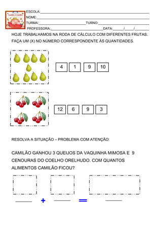 ESCOLA:____________________________________________________________
NOME:______________________________________________________________
TURMA:__________________________TURNO:____________________________
PROFESSORA:_____________________________DATA:______/_____/________
HOJE TRABALHAMOS NA RODA DE CÁLCULO COM DIFERENTES FRUTAS.
FAÇA UM (X) NO NÚMERO CORRESPONDENTE ÀS QUANTIDADES.
RESOLVA A SITUAÇÃO – PROBLEMA COM ATENÇÃO:
CAMILÃO GANHOU 3 QUEIJOS DA VAQUINHA MIMOSA E 9
CENOURAS DO COELHO ORELHUDO. COM QUANTOS
ALIMENTOS CAMILÃO FICOU?
4 1 9 10
12 6 9 3
 