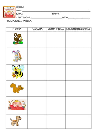 ESCOLA:____________________________________________________________
NOME:______________________________________________________________
TURMA:__________________________TURNO:____________________________
PROFESSORA:_____________________________DATA:______/_____/________
COMPLETE A TABELA:
FIGURA PALAVRA LETRA INICIAL NÚMERO DE LETRAS
 