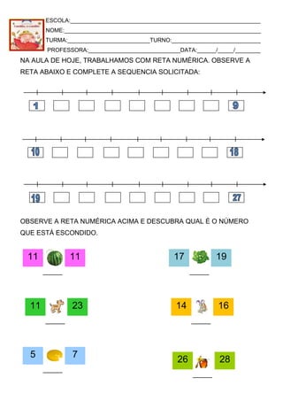 ESCOLA:____________________________________________________________
NOME:______________________________________________________________
TURMA:__________________________TURNO:____________________________
PROFESSORA:_____________________________DATA:______/_____/________
NA AULA DE HOJE, TRABALHAMOS COM RETA NUMÉRICA. OBSERVE A
RETA ABAIXO E COMPLETE A SEQUENCIA SOLICITADA:
OBSERVE A RETA NUMÉRICA ACIMA E DESCUBRA QUAL É O NÚMERO
QUE ESTÁ ESCONDIDO.
11 11 17 19
14 1611 23
5 7
26 28
 