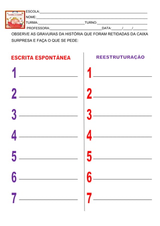 ESCOLA:____________________________________________________________
NOME:______________________________________________________________
TURMA:__________________________TURNO:____________________________
PROFESSORA:_____________________________DATA:______/_____/________
OBSERVE AS GRAVURAS DA HISTÓRIA QUE FORAM RETIDADAS DA CAIXA
SURPRESA E FAÇA O QUE SE PEDE:
 