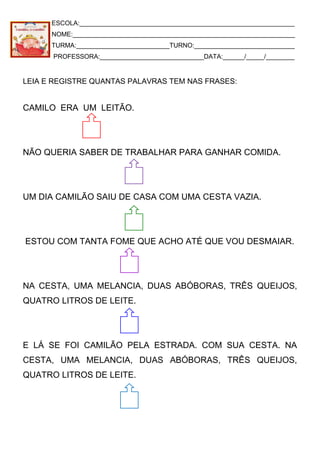 ESCOLA:____________________________________________________________
NOME:______________________________________________________________
TURMA:__________________________TURNO:____________________________
PROFESSORA:_____________________________DATA:______/_____/________
LEIA E REGISTRE QUANTAS PALAVRAS TEM NAS FRASES:
CAMILO ERA UM LEITÃO.
NÃO QUERIA SABER DE TRABALHAR PARA GANHAR COMIDA.
UM DIA CAMILÃO SAIU DE CASA COM UMA CESTA VAZIA.
ESTOU COM TANTA FOME QUE ACHO ATÉ QUE VOU DESMAIAR.
NA CESTA, UMA MELANCIA, DUAS ABÓBORAS, TRÊS QUEIJOS,
QUATRO LITROS DE LEITE.
E LÁ SE FOI CAMILÃO PELA ESTRADA. COM SUA CESTA. NA
CESTA, UMA MELANCIA, DUAS ABÓBORAS, TRÊS QUEIJOS,
QUATRO LITROS DE LEITE.
 