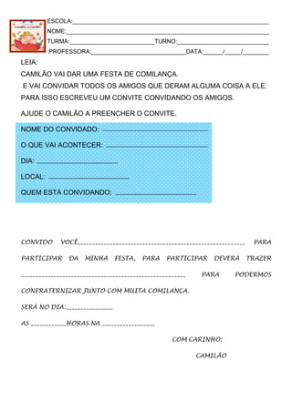 ESCOLA:____________________________________________________________
NOME:______________________________________________________________
TURMA:__________________________TURNO:____________________________
PROFESSORA:_____________________________DATA:______/_____/________
LEIA:
CAMILÃO VAI DAR UMA FESTA DE COMILANÇA.
E VAI CONVIDAR TODOS OS AMIGOS QUE DERAM ALGUMA COISA A ELE.
PARA ISSO ESCREVEU UM CONVITE CONVIDANDO OS AMIGOS.
AJUDE O CAMILÃO A PREENCHER O CONVITE.
NOME DO CONVIDADO:
O QUE VAI ACONTECER:
DIA:
LOCAL:
QUEM ESTÁ CONVIDANDO:
CONVIDO VOCÊ_________________________________________________________ PARA
PARTICIPAR DA MINHA FESTA, PARA PARTICIPAR DEVERÁ TRAZER
________________________________________________________ PARA PODERMOS
CONFRATERNIZAR JUNTO COM MUITA COMILANÇA.
SERÁ NO DIA:________________
AS ____________HORAS NA __________________
COM CARINHO:
CAMILÃO
 