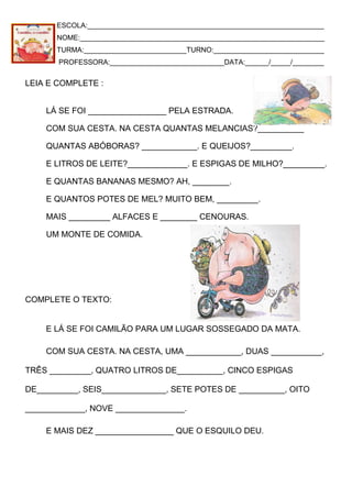 ESCOLA:____________________________________________________________
NOME:______________________________________________________________
TURMA:__________________________TURNO:____________________________
PROFESSORA:_____________________________DATA:______/_____/________
LEIA E COMPLETE :
LÁ SE FOI _________________ PELA ESTRADA.
COM SUA CESTA. NA CESTA QUANTAS MELANCIAS?__________
QUANTAS ABÓBORAS? ____________. E QUEIJOS?_________.
E LITROS DE LEITE?_____________. E ESPIGAS DE MILHO?_________.
E QUANTAS BANANAS MESMO? AH, ________.
E QUANTOS POTES DE MEL? MUITO BEM, _________.
MAIS _________ ALFACES E ________ CENOURAS.
UM MONTE DE COMIDA.
COMPLETE O TEXTO:
E LÁ SE FOI CAMILÃO PARA UM LUGAR SOSSEGADO DA MATA.
COM SUA CESTA. NA CESTA, UMA ____________, DUAS ___________,
TRÊS _________, QUATRO LITROS DE__________, CINCO ESPIGAS
DE_________, SEIS______________, SETE POTES DE __________, OITO
_____________, NOVE _______________.
E MAIS DEZ _________________ QUE O ESQUILO DEU.
 