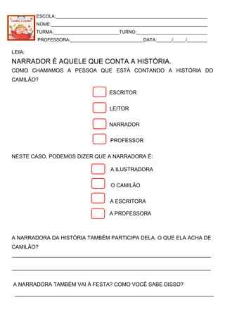 ESCOLA:____________________________________________________________
NOME:______________________________________________________________
TURMA:__________________________TURNO:____________________________
PROFESSORA:_____________________________DATA:______/_____/________
LEIA:
NARRADOR É AQUELE QUE CONTA A HISTÓRIA.
COMO CHAMAMOS A PESSOA QUE ESTÁ CONTANDO A HISTÓRIA DO
CAMILÃO?
ESCRITOR
LEITOR
NARRADOR
PROFESSOR
NESTE CASO, PODEMOS DIZER QUE A NARRADORA É:
A ILUSTRADORA
O CAMILÃO
A ESCRITORA
A PROFESSORA
A NARRADORA DA HISTÓRIA TAMBÉM PARTICIPA DELA. O QUE ELA ACHA DE
CAMILÃO?
A NARRADORA TAMBÉM VAI À FESTA? COMO VOCÊ SABE DISSO?
 