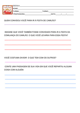 ESCOLA:____________________________________________________________
NOME:______________________________________________________________
TURMA:__________________________TURNO:____________________________
PROFESSORA:_____________________________DATA:______/_____/________
QUEM CONVIDOU VOCÊ PARA IR À FESTA DE CAMILÃO?
IMAGINE QUE VOCÊ TAMBÉM FOSSE CONVIDADO PARA IR A FESTA DA
COMILANÇA DO CAMILÃO. O QUE VOCÊ LEVARIA PARA ESSA FESTA?
VOCÊ COSTUMA DIVIDIR O QUE TEM COM OS OUTROS?
CONTE UMA PASSAGEM DE SUA VIDA EM QUE VOCÊ REPARTIU ALGUMA
COISA COM ALGUÉM.
 