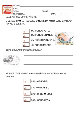 ESCOLA:____________________________________________________________
NOME:______________________________________________________________
TURMA:__________________________TURNO:____________________________
PROFESSORA:_____________________________DATA:______/_____/________
LEIA E MARQUE CORRETAMENTE:
O LEITÃO CAMILO RECEBEU O NOME DA AUTORA DE CAMILÃO
PORQUE ELE ERA:
UM PORCO ALTO.
UM PORCO GRANDE.
UM PORCO PEQUENO.
UM PORCO MAGRO.
COMO COMILÃO CONSEGUIA COMIDA?
NA ROÇA DO SEU MANDUCA O CAMILÃO ENCONTROU UM AMIGO.
MARQUE:
CACHORRO MEL
CACHORRO FIEL
CACHORRO MIGUEL
CACHORRO LEGAL
 