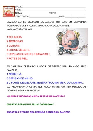 ESCOLA:____________________________________________________________
NOME:______________________________________________________________
TURMA:__________________________TURNO:____________________________
PROFESSORA:_____________________________DATA:______/_____/________
CAMILÃO AO SE DESPEDIR DA ABELHA ZIZI, SAIU EM DISPARADA
MONTANDO SUA BICICLETA, VINDO A CAIR LOGO ADIANTE.
NA SUA CESTA TINHAM:
1 MELANCIA,
2 ABÓBORAS,
3 QUEIJOS,
4 LITROS DE LEITE,
5 ESPIGAS DE MILHO, 6 BANANAS E
7 POTES DE MEL.
AO CAIR, SUA CESTA FOI JUNTO E DE DENTRO SAIU ROLANDO PELO
CAMINHO:
1 ABÓBORA,
3 ESPIGAS DE MILHO,
E 2 POTES DE MEL QUE SE ESPATIFOU NO MEIO DO CAMINHO.
AO RECUPERAR A CESTA, ELE FICOU TRISTE POR TER PERDIDO AS
COMIDAS. AGORA RESPONDA:
QUANTAS ABÓBORAS AINDA RESTARAM NA CESTA?
QUANTAS ESPIGAS DE MILHO SOBRARAM?
QUANTOS POTES DE MEL CAMILÃO CONSEGUIU SALVAR?
 
