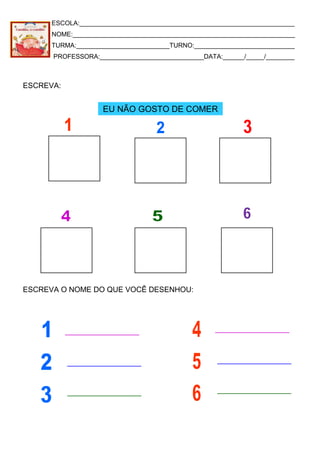 ESCOLA:____________________________________________________________
NOME:______________________________________________________________
TURMA:__________________________TURNO:____________________________
PROFESSORA:_____________________________DATA:______/_____/________
ESCREVA:
ESCREVA O NOME DO QUE VOCÊ DESENHOU:
EU NÃO GOSTO DE COMER
 