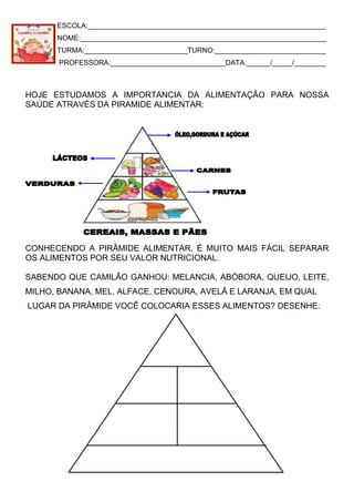 ESCOLA:____________________________________________________________
NOME:______________________________________________________________
TURMA:__________________________TURNO:____________________________
PROFESSORA:_____________________________DATA:______/_____/________
HOJE ESTUDAMOS A IMPORTANCIA DA ALIMENTAÇÃO PARA NOSSA
SAÚDE ATRAVÉS DA PIRAMIDE ALIMENTAR:
CONHECENDO A PIRÂMIDE ALIMENTAR, É MUITO MAIS FÁCIL SEPARAR
OS ALIMENTOS POR SEU VALOR NUTRICIONAL.
SABENDO QUE CAMILÃO GANHOU: MELANCIA, ABÓBORA, QUEIJO, LEITE,
MILHO, BANANA, MEL, ALFACE, CENOURA, AVELÃ E LARANJA, EM QUAL
LUGAR DA PIRÂMIDE VOCÊ COLOCARIA ESSES ALIMENTOS? DESENHE:
 