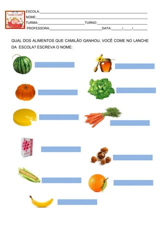 ESCOLA:____________________________________________________________
NOME:______________________________________________________________
TURMA:__________________________TURNO:____________________________
PROFESSORA:_____________________________DATA:______/_____/________
QUAL DOS ALIMENTOS QUE CAMILÃO GANHOU, VOCÊ COME NO LANCHE
DA ESCOLA? ESCREVA O NOME:
 