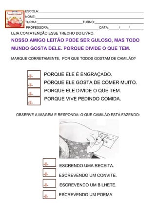 ESCOLA:____________________________________________________________
NOME:______________________________________________________________
TURMA:__________________________TURNO:____________________________
PROFESSORA:_____________________________DATA:______/_____/________
LEIA COM ATENÇÃO ESSE TRECHO DO LIVRO:
NOSSO AMIGO LEITÃO PODE SER GULOSO, MAS TODO
MUNDO GOSTA DELE. PORQUE DIVIDE O QUE TEM.
MARQUE CORRETAMENTE, POR QUE TODOS GOSTAM DE CAMILÃO?
PORQUE ELE É ENGRAÇADO.
PORQUE ELE GOSTA DE COMER MUITO.
PORQUE ELE DIVIDE O QUE TEM.
PORQUE VIVE PEDINDO COMIDA.
OBSERVE A IMAGEM E RESPONDA: O QUE CAMILÃO ESTÁ FAZENDO:
ESCRENDO UMA RECEITA.
ESCREVENDO UM CONVITE.
ESCREVENDO UM BILHETE.
ESCREVENDO UM POEMA.
 