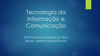 Tecnologia da
Informação e
Comunicação
Profª Rosana Rodrigues G. Silva
Aluna: Joelma Mayumi Inoue

 