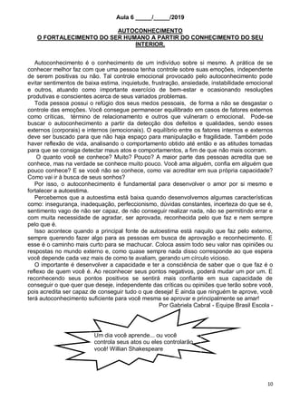 10
Aula 6 _____/_____/2019
AUTOCONHECIMENTO
O FORTALECIMENTO DO SER HUMANO A PARTIR DO CONHECIMENTO DO SEU
INTERIOR.
Autoconhecimento é o conhecimento de um indivíduo sobre si mesmo. A prática de se
conhecer melhor faz com que uma pessoa tenha controle sobre suas emoções, independente
de serem positivas ou não. Tal controle emocional provocado pelo autoconhecimento pode
evitar sentimentos de baixa estima, inquietude, frustração, ansiedade, instabilidade emocional
e outros, atuando como importante exercício de bem-estar e ocasionando resoluções
produtivas e conscientes acerca de seus variados problemas.
Toda pessoa possui o refúgio dos seus medos pessoais, de forma a não se desgastar o
controle das emoções. Você consegue permanecer equilibrado em casos de fatores externos
como críticas, término de relacionamento e outros que vulneram o emocional. Pode-se
buscar o autoconhecimento a partir da detecção dos defeitos e qualidades, sendo esses
externos (corporais) e internos (emocionais). O equilíbrio entre os fatores internos e externos
deve ser buscado para que não haja espaço para manipulação e fragilidade. Também pode
haver reflexão de vida, analisando o comportamento obtido até então e as atitudes tomadas
para que se consiga detectar maus atos e comportamentos, a fim de que não mais ocorram.
O quanto você se conhece? Muito? Pouco? A maior parte das pessoas acredita que se
conhece, mas na verdade se conhece muito pouco. Você ama alguém, confia em alguém que
pouco conhece? E se você não se conhece, como vai acreditar em sua própria capacidade?
Como vai ir à busca de seus sonhos?
Por isso, o autoconhecimento é fundamental para desenvolver o amor por si mesmo e
fortalecer a autoestima.
Percebemos que a autoestima está baixa quando desenvolvemos algumas características
como: insegurança, inadequação, perfeccionismo, dúvidas constantes, incerteza do que se é,
sentimento vago de não ser capaz, de não conseguir realizar nada, não se permitindo errar e
com muita necessidade de agradar, ser aprovada, reconhecida pelo que faz e nem sempre
pelo que é.
Isso acontece quando a principal fonte de autoestima está naquilo que faz pelo externo,
sempre querendo fazer algo para as pessoas em busca de aprovação e reconhecimento. E
esse é o caminho mais curto para se machucar. Coloca assim todo seu valor nas opiniões ou
respostas no mundo externo e, como quase sempre nada disso corresponde ao que espera
você depende cada vez mais de como te avaliam, gerando um círculo vicioso.
O importante é desenvolver a capacidade e ter a consciência de saber que o que faz é o
reflexo de quem você é. Ao reconhecer seus pontos negativos, poderá mudar um por um. E
reconhecendo seus pontos positivos se sentirá mais confiante em sua capacidade de
conseguir o que quer que deseje, independente das críticas ou opiniões que terão sobre você,
pois acredita ser capaz de conseguir tudo o que deseja! E ainda que ninguém te aprove, você
terá autoconhecimento suficiente para você mesma se aprovar e principalmente se amar!
Por Gabriela Cabral - Equipe Brasil Escola -
Um dia você aprende... ou você
controla seus atos ou eles controlarão
você! Willian Shakespeare
 