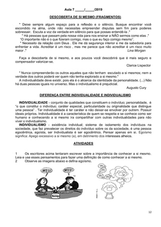 12
Aula 7 _____/_____/2019
DESCOBERTA DE SI MESMO (FRAGMENTOS)
" Deixe sempre algum espaço para a reflexão e o silêncio. Busque encontrar você
escondido na alma, onde não necessitas empreender disputas sem fim para poderes
sobressair. Escuta a voz da verdade em silêncio para que possas entendê-la ."
" Há pessoas que passam pela nossa vida para nos ensinar a NÃO sermos como elas ."
“O importante não é o que fizeram comigo, mas o que eu faço comigo mesmo”.
" Necessito da relação com Deus . Ele me dá segurança interior e me da sabedoria para
enfrentar a vida. Acreditar é um risco , mas me parece que não acreditar é um risco muito
maior ." Lina Morgan
Faça a descoberta de si mesmo, e aos poucos você descobrirá que é mais seguro e
compensador valorizar-se.
Clarice Lispector
" Nunca compreenderão os outros aqueles que não tenham escutado a si mesmos; nem a
verdade dos outros poderá ver quem não tenha explorado a si mesmo."
A individualidade deve existir, pois ela é o alicerce da identidade da personalidade. (...) Não
há duas pessoas iguais no universo. Mas o individualismo é prejudicial.
Augusto Cury
DIFERENÇA ENTRE INDIVIDUALIDADE E INDIVIDUALISMO
INDIVIDUALIDADE - conjunto de qualidades que constituem o indivíduo; personalidade, é
“o que constitui o indivíduo; caráter especial, particularidade ou originalidade que distingue
uma pessoa” . Ter individualidade é ter caráter e não deixar-se envolver por outrem. Possuir
ideais próprios. Individualidade é a característica de quem se respeita e se conhece como ser
humano e conhecendo a si mesmo ira compartilhar com outras individualidades para não
viver o individualismo.
INDIVIDUALISMO - existência individual; sistema de isolamento dos indivíduos na
sociedade, que faz prevalecer os direitos do indivíduo sobre os da sociedade, é uma pessoa
egocêntrica, egoísta, ser Individualista é ser egocêntrico. Pensar apenas em si. Egoísmo
significa: Apego excessivo a si mesmo (a), em detrimento dos interesses alheios.
ATIVIDADES
1 Os escritores acima tentaram escrever sobre a importância de conhecer a si mesmo.
Leia e use esses pensamentos para fazer uma definição de como conhecer a si mesmo.
2 Observe as imagens abaixo e defina egoísmo.
 