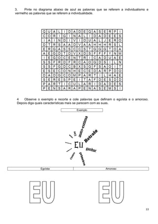 13
3. Pinte no diagrama abaixo de azul as palavras que se referem a individualismo e
vermelho as palavras que se referem a individualidade.
4 Observe o exemplo e recorte e cole palavras que definam o egoísta e o amoroso.
Depois diga quais características mais se parecem com as suas.
Exemplo
Egoísta Amoroso
 