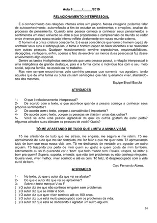 14
Aula 8 _____/_____/2019
RELACIONAMENTO INTERPESSOAL
É o conhecimento das relações internas entre sim próprio. Nessa categoria podemos falar
de autoconhecimento, autorreflexão a fim de estudar os sentimentos e emoções, analise do
processo de pensamento. Quando uma pessoa começa a conhecer seus pensamentos e
sentimentos um novo universo se abre o que proporciona a compreensão do mundo ao redor
onde vivemos pois nosso estado interno reflete diretamente em nosso mundo externo.
O homem é a única criatura consciente. E é essa consciência que torna o homem capaz de
controlar seus atos e sobrepujá-los, e torna o homem capaz de fazer escolhas e se relacionar
com outras pessoas. Qualquer relacionamento envolve expectativas, responsabilidades,
decepções, vantagens, enfim, apenas o fato de envolver ao menos duas pessoas já faz desse
envolvimento algo especial.
Dentre as tantas inteligências emocionais que uma pessoa possui, a relação interpessoal é
uma inteligência de grande destaque, pois é a forma como o indivíduo lida com o seu meio
social, seja na família, na escola ou no trabalho.
Mas nem sempre encontramos pelo caminho pessoas que somente nos agradam, tendo
aqueles que de uma forma ou outra causam sensações que não queríamos viver, afastando-
nos dos mesmos.
Equipe Brasil Escola
ATIVIDADES
1- O que é relacionamento interpessoal?
2- De acordo com o texto, o que acontece quando a pessoa começa a conhecer seus
próprios sentimentos?
3- De acordo com o texto, porque a consciência é importante?
4- De acordo com o texto, porque as pessoas se afastam umas das outras?
5- Você se acha uma pessoa agradável da qual os outros gostam de estar perto?
Algumas atitudes suas afastam as pessoas de você? Quais?
TÔ ME AFASTANDO DE TUDO QUE LIMITA A MINHA VISÃO
Tô me afastando de tudo que me atrasa, me engana, me segura e me retém. Tô me
aproximando de tudo que me faz completo, me faz feliz e que me quer bem. Tô aproveitando
tudo de bom que essa nossa vida tem. Tô me dedicando de verdade pra agradar um outro
alguém. Tô trazendo pra perto de mim quem eu gosto e quem gosta de mim também.
Ultimamente eu só tô querendo ver o ‘bom’ que todo mundo tem. Relaxa, respira, se irritar é
bom pra quem? Supera, suporta, entenda: que não tem problemas eu não conheço ninguém.
Queira viver, viver melhor, viver sorrindo e até os cem. Tô feliz, tô despreocupado com a vida
eu tô de bem.
Caio Fernando Abreu.
ATIVIDADES
1- No texto, do que o autor diz que vai se afastar?
2- Do que o autor diz que vai se aproximar?
3- Sobre o texto marque V ou F
( ) O autor diz ele que não conhece ninguém sem problemas
( ) O autor diz que se irritar é bom.
( ) O autor diz que quer viver sorrindo até os 100 anos.
( ) O autor diz que está muito preocupado com os problemas da vida.
( ) O autor diz que está se dedicando a agradar um outro alguém.
 