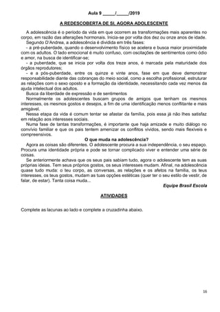 16
Aula 9 _____/_____/2019
A REDESCOBERTA DE SI, AGORA ADOLESCENTE
A adolescência é o período da vida em que ocorrem as transformações mais aparentes no
corpo, em razão das alterações hormonais. Inicia-se por volta dos dez ou onze anos de idade.
Segundo D’Andrea, a adolescência é dividida em três fases:
- a pré-puberdade, quando o desenvolvimento físico se acelera e busca maior proximidade
com os adultos. O lado emocional é muito confuso, com oscilações de sentimentos como ódio
e amor, na busca de identificar-se;
- a puberdade, que se inicia por volta dos treze anos, é marcada pela maturidade dos
órgãos reprodutores;
- e a pós-puberdade, entre os quinze e vinte anos, fase em que deve demonstrar
responsabilidade diante das cobranças do meio social, como a escolha profissional, estruturar
as relações com o sexo oposto e a formação da identidade, necessitando cada vez menos da
ajuda intelectual dos adultos.
Busca da liberdade de expressão e de sentimentos
Normalmente os adolescentes buscam grupos de amigos que tenham os mesmos
interesses, os mesmos gostos e desejos, a fim de uma identificação menos conflitante e mais
amigável.
Nessa etapa da vida é comum tentar se afastar da família, pois essa já não lhes satisfaz
em relação aos interesses sociais.
Numa fase de tantas transformações, é importante que haja amizade e muito diálogo no
convívio familiar e que os pais tentem amenizar os conflitos vividos, sendo mais flexíveis e
compreensivos.
O que muda na adolescência?
Agora as coisas são diferentes. O adolescente procura a sua independência, o seu espaço.
Procura uma identidade própria e pode se tornar complicado viver e entender uma série de
coisas.
Se anteriormente achava que os seus pais sabiam tudo, agora o adolescente tem as suas
próprias ideias. Tem seus próprios gostos, os seus interesses mudam. Afinal, na adolescência
quase tudo muda: o teu corpo, as conversas, as relações e os afetos na família, os teus
interesses, os teus gostos, mudam as tuas opções estéticas (quer ter o seu estilo de vestir, de
falar, de estar). Tanta coisa muda...
Equipe Brasil Escola
ATIVIDADES
Complete as lacunas ao lado e complete a cruzadinha abaixo.
 