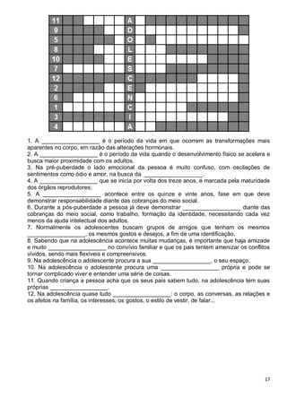 17
1. A __________________ é o período da vida em que ocorrem as transformações mais
aparentes no corpo, em razão das alterações hormonais.
2. A __________________ é o período da vida quando o desenvolvimento físico se acelera e
busca maior proximidade com os adultos.
3. Na pré-puberdade o lado emocional da pessoa é muito confuso, com oscilações de
sentimentos como ódio e amor, na busca da __________________.
4. A __________________ que se inicia por volta dos treze anos, é marcada pela maturidade
dos órgãos reprodutores;
5. A __________________ acontece entre os quinze e vinte anos, fase em que deve
demonstrar responsabilidade diante das cobranças do meio social.
6. Durante a pós-puberdade a pessoa já deve demonstrar __________________ diante das
cobranças do meio social, como trabalho, formação da identidade, necessitando cada vez
menos da ajuda intelectual dos adultos.
7. Normalmente os adolescentes buscam grupos de amigos que tenham os mesmos
__________________, os mesmos gostos e desejos, a fim de uma identificação.
8. Sabendo que na adolescência acontece muitas mudanças, é importante que haja amizade
e muito __________________ no convívio familiar e que os pais tentem amenizar os conflitos
vividos, sendo mais flexíveis e compreensivos.
9. Na adolescência o adolescente procura a sua __________________, o seu espaço.
10. Na adolescência o adolescente procura uma __________________ própria e pode se
tornar complicado viver e entender uma série de coisas.
11. Quando criança a pessoa acha que os seus pais sabem tudo, na adolescência tem suas
próprias __________________.
12. Na adolescência quase tudo __________________: o corpo, as conversas, as relações e
os afetos na família, os interesses, os gostos, o estilo de vestir, de falar...
 
