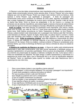 18
Aula 10 _____/_____/2019
PÁSCOA
A Páscoa é uma das datas comemorativas mais importantes entre as culturas ocidentais. A
origem desta comemoração remonta muitos séculos atrás. O termo “Páscoa” tem uma origem
religiosa que vem do latim Pascae. Porém sua origem mais remota é entre os hebreus, onde
aparece o termo Pesach, cujo significado é passagem. A festa de passagem era
comemorada entre povos europeus há milhares de anos atrás, algumas sociedades, entre
elas a grega, festejavam a passagem do inverno para a primavera, durante o mês de março
na época das flores. Entre os povos da antiguidade, o fim do inverno e o começo da
primavera era de extrema importância, pois estava ligado a maiores chances de sobrevivência
em função do rigoroso inverno que castigava a Europa, dificultando a produção de alimentos.
Entre os judeus, esta data assume um significado muito importante, pois marca o êxodo
deste povo do Egito, por volta de 1250 a.C, onde foram aprisionados pelos faraós durantes
vários anos. Esta história encontra-se no Velho Testamento da Bíblia, no livro Êxodo. A
Páscoa Judaica também está relacionada com a passagem dos hebreus pelo Mar Vermelho,
onde liderados por Moises, fugiram do Egito. Nesta data, os judeus fazem e comem o matzá
(pão sem fermento) para lembrar a rápida fuga do Egito, quando não sobrou tempo para
fermentar o pão. Entre os primeiros cristãos, esta data celebrava a ressurreição de Jesus
Cristo. O festejo era realizado no domingo seguinte a lua cheia posterior ao equinócio da
Primavera (21 de março). Entre os cristãos, a semana anterior à Páscoa é considerada como
Semana Santa, que início no Domingo de Ramos que marca a entrada de Jesus na cidade de
Jerusalém.
A História do coelhinho da Páscoa e os ovos - A figura do coelho está simbolicamente
relacionada à esta data comemorativa, pois este animal representa a fertilidade porque se
reproduz rapidamente e em grandes quantidades. Entre os povos da antiguidade, a fertilidade
era sinônimo de preservação da espécie e melhores condições de vida, numa época onde o
índice de mortalidade era altíssimo. No Egito Antigo o coelho representava o nascimento e a
esperança de novas vidas. Mas o que a reprodução tem a ver com os significados religiosos
da Páscoa? Tanto no significado judeu quanto no cristão, esta data relaciona-se com a
esperança de uma vida nova.
ATIVIDADES
1 Para o povo hebreu (judeu) o que significa o termo páscoa?
2 Que “passagem” o povo europeu festejava? Por que essa “passagem” era importante?
3 A quais duas passagens a páscoa dos judeus se refere?
4 Por que os judeus comem o pão sem fermento?
5 Que relação os judaísmo tem com o cristianismo?
6 O que os cristãos comemoram na páscoa?
7 Para os cristãos, o que representa a semana anterior á páscoa?
8 O que significa a figura do coelho, na páscoa?
9 O que significava a fertilidade para os povos antigos? Por quê?
10 O que a reprodução tem a ver com os significados religiosos da páscoa?
11 Interprete a imagem acima.
 