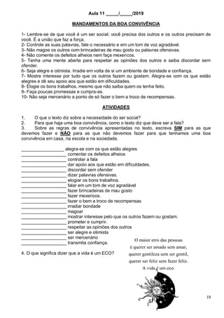 19
Aula 11 _____/_____/2019
MANDAMENTOS DA BOA CONVIVÊNCIA
1- Lembre-se de que você é um ser social; você precisa dos outros e os outros precisam de
você. É a união que faz a força.
2- Controle as suas palavras, fale o necessário e em um tom de voz agradável.
3- Não magoe os outros com brincadeiras de mau gosto ou palavras ofensivas.
4- Não comente os defeitos alheios nem faça mexericos.
5- Tenha uma mente aberta para respeitar as opiniões dos outros e saiba discordar sem
ofender.
6- Seja alegre e otimista. Irradie em volta de si um ambiente de bondade e confiança.
7- Mostre interesse por tudo que os outros fazem ou gostam. Alegra-se com os que estão
alegres e dê seu apoio aos que estão em dificuldades.
8- Elogie os bons trabalhos, mesmo que não saiba quem os tenha feito.
9- Faça poucas promessas e cumpra-as.
10- Não seja mercenário a ponto de só fazer o bem a troco de recompensas.
ATIVIDADES
1. O que o texto diz sobre a necessidade do ser social?
2. Para que haja uma boa convivência, como o texto diz que deve ser a fala?
3. Sobre as regras de convivência apresentadas no texto, escreva SIM para as que
devemos fazer e NÃO para as que não devemos fazer para que tenhamos uma boa
convivência em casa, na escola e na sociedade.
_________________ alegra-se com os que estão alegres
__________________ comentar os defeitos alheios
__________________ controlar a fala
__________________ dar apoio aos que estão em dificuldades.
__________________ discordar sem ofender
__________________ dizer palavras ofensivas.
__________________ elogiar os bons trabalhos.
__________________ falar em um tom de voz agradável
__________________ fazer brincadeiras de mau gosto
__________________ fazer mexericos.
__________________ fazer o bem a troco de recompensas
__________________ irradiar bondade
__________________ magoar
__________________ mostrar interesse pelo que os outros fazem ou gostam.
__________________ prometer e cumprir.
__________________ respeitar as opiniões dos outros
__________________ ser alegre e otimista
__________________ ser mercenário
__________________ transmita confiança.
4. O que significa dizer que a vida é um ECO?
 
