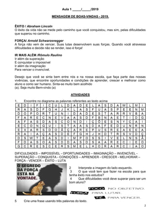 2
Aula 1 _____/_____/2019
MENSAGEM DE BOAS-VINDAS - 2019.
ÊXITO / Abraham Lincoln
O êxito da vida não se mede pelo caminho que você conquistou, mas sim, pelas dificuldades
que superou no caminho.
FORÇA/ Arnold Schwarzenegger
A força não vem de vencer. Suas lutas desenvolvem suas forças. Quando você atravessa
dificuldades e decide não se render, isso é força!
IR MAIS ALÉM /Rômulo Raulino
Ir além da superação
E conquistar o impossível
Ir além da imaginação
Para vencer o invencível.
Desejo que você se sinta bem entre nós e na nossa escola, que faça parte das nossas
vivências, que encontre oportunidades e condições de aprender, crescer e melhorar como
aluno e como ser humano. Sinta-se muito bem acolhido
(a). Seja muito Bem-vindo (a)
ATIVIDADES
1. Encontre no diagrama as palavras referentes ao texto acima
DIFICULDADES – IMPOSSÍVEL - OPORTUNIDADES – IMAGINAÇÃO – INVENCÍVEL -
SUPERAÇÃO – CONQUISTA - CONDIÇÕES – APRENDER - CRESCER - MELHORAR –
FORÇA - VENCER – ÊXITO – LUTA
2 Interprete a imagem do lado esquerdo.
3 O que você tem que fazer na escola para que
tenha êxito nos estudos?
4 Que dificuldades você deve superar para ser um
bom aluno?
5 Crie uma frase usando três palavras do texto.
 