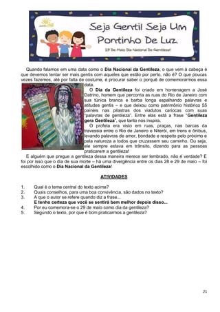 21
Quando falamos em uma data como o Dia Nacional da Gentileza, o que vem à cabeça é
que devemos tentar ser mais gentis com aqueles que estão por perto, não é? O que poucas
vezes fazemos, até por falta de costume, é procurar saber o porquê de comemorarmos essa
data.
O Dia da Gentileza foi criado em homenagem a José
Datrino, homem que percorria as ruas do Rio de Janeiro com
sua túnica branca e barba longa espalhando palavras e
atitudes gentis – e que deixou como patrimônio histórico 55
painéis nas pilastras dos viadutos cariocas com suas
“palavras de gentileza”. Entre elas está a frase “Gentileza
gera Gentileza”, que tanto nos inspira.
O profeta era visto em ruas, praças, nas barcas da
travessia entre o Rio de Janeiro e Niterói, em trens e ônibus,
levando palavras de amor, bondade e respeito pelo próximo e
pela natureza a todos que cruzassem seu caminho. Ou seja,
ele sempre estava em trânsito, dizendo para as pessoas
praticarem a gentileza!
E alguém que pregue a gentileza dessa maneira merece ser lembrado, não é verdade? E
foi por isso que o dia de sua morte – há uma divergência entre os dias 28 e 29 de maio – foi
escolhido como o Dia Nacional da Gentileza!
ATIVIDADES
1. Qual é o tema central do texto acima?
2. Quais conselhos, para uma boa convivência, são dados no texto?
3. A que o autor se refere quando diz a frase...
E tenho certeza que você se sentirá bem melhor depois disso...
4. Por eu comemora-se o 29 de maio como dia da gentileza?
5. Segundo o texto, por que é bom praticarmos a gentileza?
 