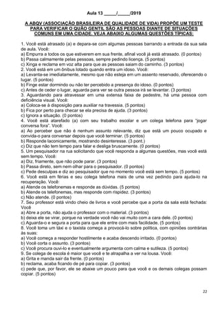 22
Aula 13 _____/_____/2019
A ABQV (ASSOCIAÇÃO BRASILEIRA DE QUALIDADE DE VIDA) PROPÕE UM TESTE
PARA VERIFICAR O QUÃO GENTIL SÃO AS PESSOAS DIANTE DE SITUAÇÕES
COMUNS EM UMA CIDADE. VEJA ABAIXO ALGUMAS QUESTÕES TÍPICAS:
1. Você está atrasado (a) e depara-se com algumas pessoas barrando a entrada da sua sala
de aula. Você:
a) Empurra a todos os que estiverem em sua frente, afinal você já está atrasado. (0 pontos)
b) Passa calmamente pelas pessoas, sempre pedindo licença. (5 pontos)
c) Xinga e reclama em voz alta para que as pessoas saiam do caminho. (3 pontos)
2. Você está em um ônibus lotado quando entra um idoso. Você:
a) Levanta-se imediatamente, mesmo que não esteja em um assento reservado, oferecendo o
lugar. (5 pontos)
b) Finge estar dormindo ou não ter percebido a presença do idoso. (0 pontos)
c) Antes de ceder o lugar, aguarda para ver se outra pessoa irá se levantar. (3 pontos)
3. Aguardando para atravessar em uma extensa faixa de pedestre, há uma pessoa com
deficiência visual. Você:
a) Coloca-se à disposição para auxiliar na travessia. (5 pontos)
b) Fica por perto para checar se ela precisa de ajuda. (3 pontos)
c) Ignora a situação. (0 pontos)
4. Você está atarefado (a) com seu trabalho escolar e um colega telefona para “jogar
conversa fora”. Você:
a) Ao perceber que não é nenhum assunto relevante, diz que está um pouco ocupado e
convida-o para conversar depois que você terminar. (5 pontos)
b) Responde laconicamente, mostrando desinteresse. (3 pont.)
c) Diz que não tem tempo para falar e desliga bruscamente. (0 pontos)
5. Um pesquisador na rua solicitando que você responda a algumas questões, mas você está
sem tempo. Você:
a) Diz, friamente, que não pode parar. (3 pontos)
b) Passa direto, sem nem olhar para o pesquisador. (0 pontos)
c) Pede desculpas e diz ao pesquisador que no momento você está sem tempo. (5 pontos)
6. Você está em férias e seu colega telefona mais de uma vez pedindo para ajuda-lo na
recuperação. Você:
a) Atende os telefonemas e responde as dúvidas. (5 pontos)
b) Atende os telefonemas, mas responde com rispidez. (3 pontos)
c) Não atende. (0 pontos)
7. Seu professor está vindo cheio de livros e você percebe que a porta da sala está fechada:
Você
a) Abre a porta, não ajuda o professor com o material. (3 pontos)
b) deixa ele se virar, porque na verdade você não vai muito com a cara dele. (0 pontos)
c) Aguarda-o e segura a porta para que ele entre com mais facilidade. (5 pontos)
8. Você toma um táxi e o taxista começa a provocá-lo sobre política, com opiniões contrárias
às suas:
a) Você começa a responder hostilmente e acaba descendo irritado. (0 pontos)
b) Você corta o assunto. (3 pontos)
c) Você procura ouvi-lo e eventualmente argumenta com calma e sutileza. (5 pontos)
9. Se colega de escola é maior que você e te atrapalha a ver na lousa. Você:
a) Grita e manda sair da frente. (0 pontos)
b) reclama, acaba ficando de pé para copiar. (3 pontos)
c) pede que, por favor, ele se abaixe um pouco para que você e os demais colegas possam
copiar. (5 pontos)
 