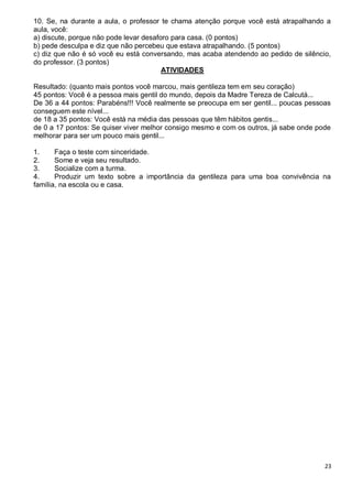 23
10. Se, na durante a aula, o professor te chama atenção porque você está atrapalhando a
aula, você:
a) discute, porque não pode levar desaforo para casa. (0 pontos)
b) pede desculpa e diz que não percebeu que estava atrapalhando. (5 pontos)
c) diz que não é só você eu está conversando, mas acaba atendendo ao pedido de silêncio,
do professor. (3 pontos)
ATIVIDADES
Resultado: (quanto mais pontos você marcou, mais gentileza tem em seu coração)
45 pontos: Você é a pessoa mais gentil do mundo, depois da Madre Tereza de Calcutá...
De 36 a 44 pontos: Parabéns!!! Você realmente se preocupa em ser gentil... poucas pessoas
conseguem este nível...
de 18 a 35 pontos: Você está na média das pessoas que têm hábitos gentis...
de 0 a 17 pontos: Se quiser viver melhor consigo mesmo e com os outros, já sabe onde pode
melhorar para ser um pouco mais gentil...
1. Faça o teste com sinceridade.
2. Some e veja seu resultado.
3. Socialize com a turma.
4. Produzir um texto sobre a importância da gentileza para uma boa convivência na
família, na escola ou e casa.
 