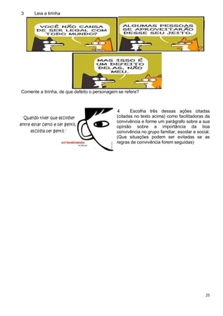 25
3 Leia a tirinha
Comente a tirinha, de que defeito o personagem se refere?
4 Escolha três dessas ações citadas
(citadas no texto acima) como facilitadoras da
convivência e forme um parágrafo sobre a sua
opinião sobre a importância da boa
convivência no grupo familiar, escolar e social.
(Que situações podem ser evitadas se as
regras de convivência forem seguidas)
 